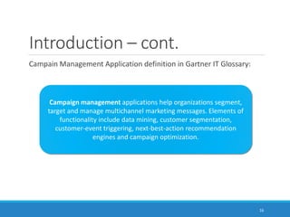 Introduction – cont.
Campain Management Application definition in Gartner IT Glossary:
Campaign management applications help organizations segment,
target and manage multichannel marketing messages. Elements of
functionality include data mining, customer segmentation,
customer-event triggering, next-best-action recommendation
engines and campaign optimization.
16
 
