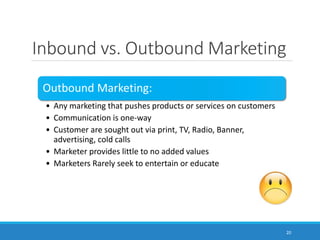 Inbound vs. Outbound Marketing
20
Outbound Marketing:
• Any marketing that pushes products or services on customers
• Communication is one-way
• Customer are sought out via print, TV, Radio, Banner,
advertising, cold calls
• Marketer provides little to no added values
• Marketers Rarely seek to entertain or educate
 