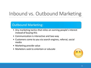 Inbound vs. Outbound Marketing
21
Outbound Marketing:
• Any marketing tactics that relies on earning people’s interest
instead of buying this
• Communication is interactive and two-way
• Customers come to you via search engines, referral, social
media
• Marketing provide value
• Marketers seek to entertain or educate
 