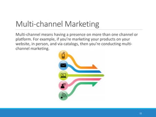 Multi-channel Marketing
Multi-channel means having a presence on more than one channel or
platform. For example, if you’re marketing your products on your
website, in person, and via catalogs, then you’re conducting multi-
channel marketing.
22
 