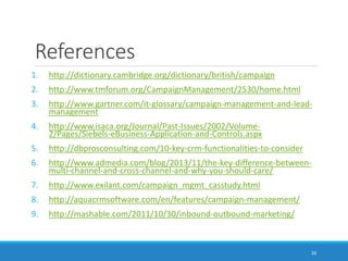 References
1. http://dictionary.cambridge.org/dictionary/british/campaign
2. http://www.tmforum.org/CampaignManagement/2530/home.html
3. http://www.gartner.com/it-glossary/campaign-management-and-lead-
management
4. http://www.isaca.org/Journal/Past-Issues/2002/Volume-
2/Pages/Siebels-eBusiness-Application-and-Controls.aspx
5. http://dbprosconsulting.com/10-key-crm-functionalities-to-consider
6. http://www.admedia.com/blog/2013/11/the-key-difference-between-
multi-channel-and-cross-channel-and-why-you-should-care/
7. http://www.exilant.com/campaign_mgmt_casstudy.html
8. http://aquacrmsoftware.com/en/features/campaign-management/
9. http://mashable.com/2011/10/30/inbound-outbound-marketing/
26
 