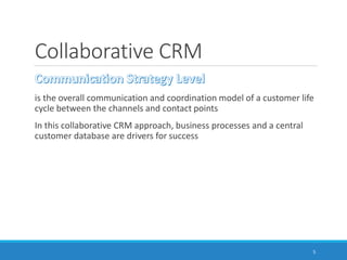 Collaborative CRM
is the overall communication and coordination model of a customer life
cycle between the channels and contact points
In this collaborative CRM approach, business processes and a central
customer database are drivers for success
5
 