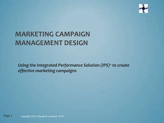 MARKETING CAMPAIGN
         MANAGEMENT DESIGN

         Using the Integrated Performance Solution (IPS)® to create
         effective marketing campaigns




Page 1    Copyright 2013 George B. Lampere, Ph.D.
 