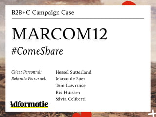 B2B+C Campaign Case



MARCOM12
#ComeShare
Client Personnel:    Hessel Sutterland
Bohemia Personnel:   Marco de Boer
                     Tom Lawrence
                     Bas Huissen
                     Silvia Celiberti
 