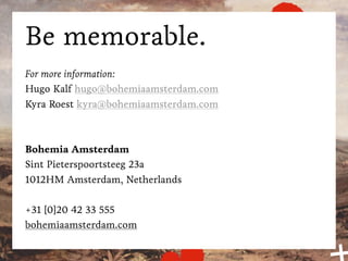 Be memorable.
For more information:
Hugo Kalf hugo@bohemiaamsterdam.com
Kyra Roest kyra@bohemiaamsterdam.com



Bohemia Amsterdam
Sint Pieterspoortsteeg 23a
1012HM Amsterdam, Netherlands

+31 [0]20 42 33 555
bohemiaamsterdam.com
 
