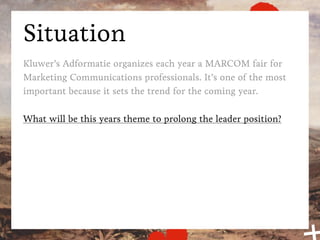 Situation
Kluwer’s Adformatie organizes each year a MARCOM fair for
Marketing Communications professionals. It’s one of the most
important because it sets the trend for the coming year.

What will be this years theme to prolong the leader position?
 