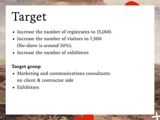 Target
•   Increase the number of registrants to 15,000.
•   Increase the number of visitors to 7,500
    (No-show is around 50%).
•   Increase the number of exhibitors

Target group
• Marketing and communications consultants
  on client & contractor side
• Exhibitors
 