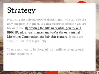 Strategy
Not being the only MARCOM doesn’t mean you can’t be the
only one people think of. It’s all a matter of claiming you are
the only one. By writing the title in capitals, you make it
BIGGER, add a year number and you’re the only annual
Marketing Communications Fair that matters. Sounds too
simple? It still works perfectly.

Theme each year to be ahead of the headlines to make each
edition memorable.
 