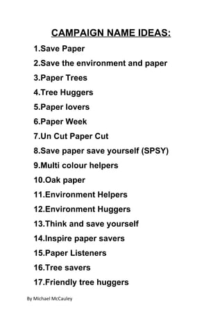 CAMPAIGN NAME IDEAS:
  1.Save Paper
  2.Save the environment and paper
  3.Paper Trees
  4.Tree Huggers
  5.Paper lovers
  6.Paper Week
  7.Un Cut Paper Cut
  8.Save paper save yourself (SPSY)
  9.Multi colour helpers
  10.Oak paper
  11.Environment Helpers
  12.Environment Huggers
  13.Think and save yourself
  14.Inspire paper savers
  15.Paper Listeners
  16.Tree savers
  17.Friendly tree huggers
By Michael McCauley
 