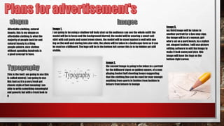 Affordable clothing, natural
beauty, this is my slogan as
affordable clothing is what the
majority of people look for and
natural beauty is a thing
people admire, nice clothes
without spending hundreds is
a good concept to have.
This is the font I am going to use this
is called mistral, I am going to use
this font as it is a very fresh yet
classic style of font meaning I am
able to write something meaningful
and generic but with a fresh look to
it
Image1,
I am going to be using a shallow full body shot so the audience can see the whole outfit the
model will be in focus and the background blurred, the model will be wearing a smart suit
shirt with suit pants and some brown shoes, the model will be stood against a wall with one
leg on the wall and staring into afar obis, the photo will be taken in a landscape form so it can
be used on a billboard. The logo will be in the bottom left corner this is to be hidden yet still
visible.
Image2,
the second image is going to be taken in a portrait
for the billboard signs on golden square, of a man
playing basket ball shooting hoops suggesting
that the clothing line can be used for near enough
anything from sports to fashion from fashion to
leisure from leisure to lounge
Image3,
my third image will be taken in
another portrait for a bus stop sign,
the image will be of a woman, girl
who's sat on a park bench, in a stylish
yet, elegant fashion, I will use picture
editing software to edit the image to
make it look sunny and nice, this
image will have the logo on the
bottom right corner.
 