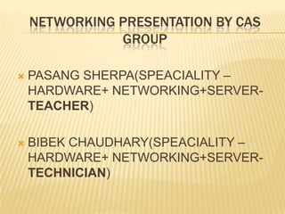 NETWORKING PRESENTATION BY CAS
GROUP
 PASANG SHERPA(SPEACIALITY –
HARDWARE+ NETWORKING+SERVER-
TEACHER)
 BIBEK CHAUDHARY(SPEACIALITY –
HARDWARE+ NETWORKING+SERVER-
TECHNICIAN)
 