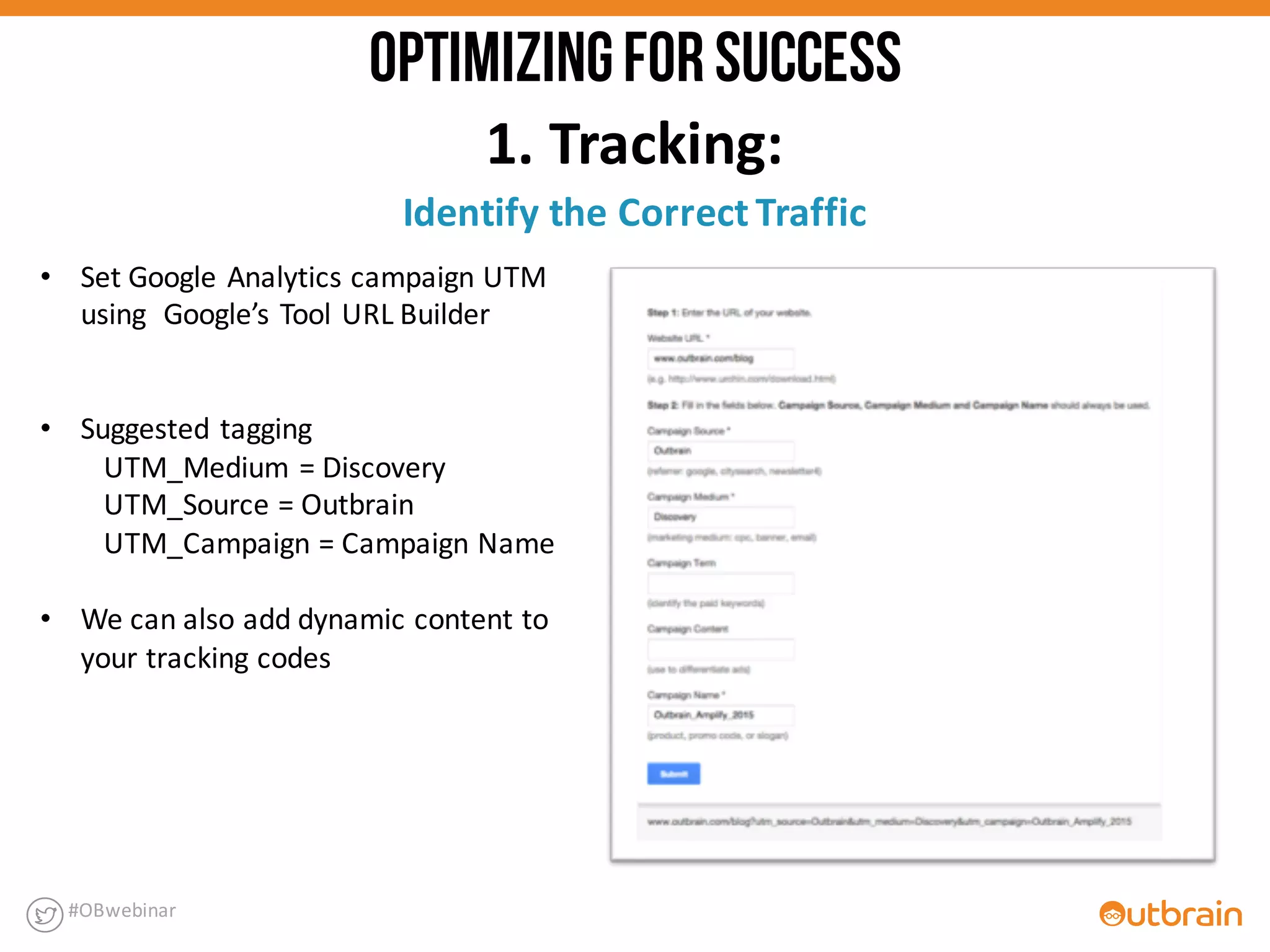 • Set	
  Google	
  Analytics	
  campaign	
  UTM	
  
using	
  	
  Google’s	
  Tool	
  URL	
  Builder	
  
• Suggested	
  tagging
UTM_Medium	
  =	
  Discovery
UTM_Source	
  =	
  Outbrain
UTM_Campaign	
  =	
  Campaign	
  Name
• We	
  can	
  also	
  add	
  dynamic	
  content	
  to	
  
your	
  tracking	
  codes
1.	
  Tracking:
Identify	
  the	
  Correct	
  Traffic
#OBwebinar
OPTIMIZINGFORSUCCESS
 