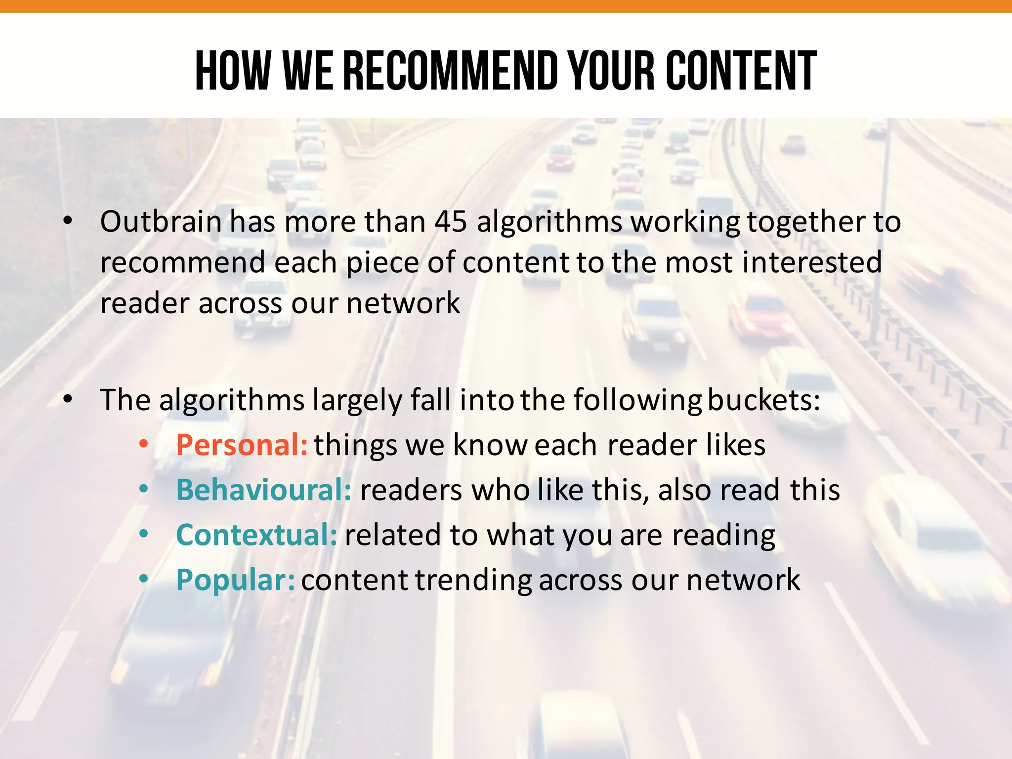 • Outbrain	
  has	
  more	
  than	
  45	
  algorithms	
  working	
  together	
  to	
  
recommend	
  each	
  piece	
  of	
  content	
  to	
  the	
  most	
  interested	
  
reader	
  across	
  our	
  network
• The	
  algorithms	
  largely	
  fall	
  into	
  the	
  following	
  buckets:
• Personal:	
  things	
  we	
  know	
  each	
  reader	
  likes
• Behavioural:	
  readers	
  who	
  like	
  this,	
  also	
  read	
  this
• Contextual:	
  related	
  to	
  what	
  you	
  are	
  reading
• Popular:	
  content	
  trending	
  across	
  our	
  network
HOW WERECOMMENDYOUR CONTENT
 