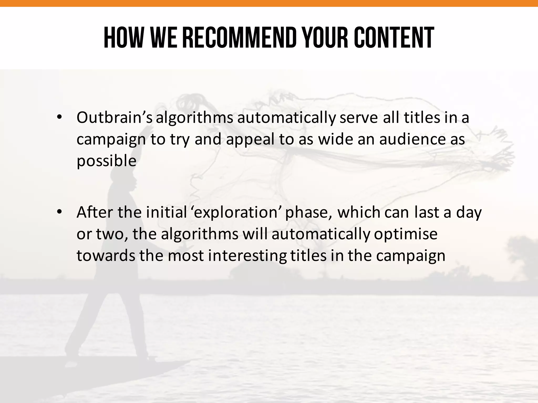 • Outbrain’s	
  algorithms	
  automatically	
  serve	
  all	
  titles	
  in	
  a	
  
campaign	
  to	
  try	
  and	
  appeal	
  to	
  as	
  wide	
  an	
  audience	
  as	
  
possible
• After	
  the	
  initial	
  ‘exploration’	
  phase,	
  which	
  can	
  last	
  a	
  day	
  
or	
  two,	
  the	
  algorithms	
  will	
  automatically	
  optimise	
  
towards	
  the	
  most	
  interesting	
  titles	
  in	
  the	
  campaign
HOW WERECOMMENDYOUR CONTENT
 