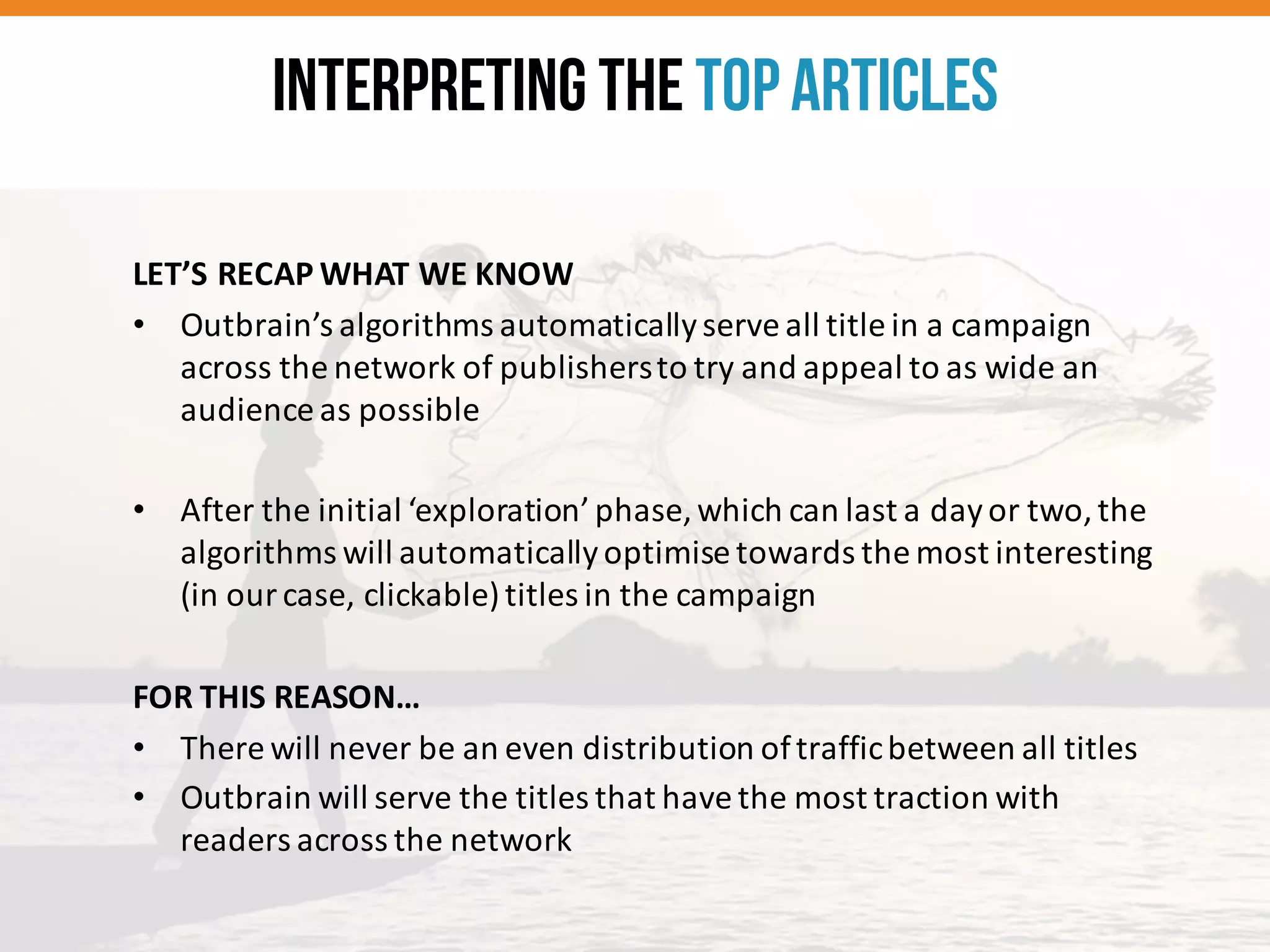 LET’S	
  RECAP	
  WHAT	
  WE	
  KNOW
• Outbrain’s	
  algorithms	
  automatically	
  serve	
  all	
  title	
  in	
  a	
  campaign	
  
across	
  the	
  network	
  of	
  publishers	
  to	
  try	
  and	
  appeal	
  to	
  as	
  wide	
  an	
  
audience	
  as	
  possible
• After	
  the	
  initial	
  ‘exploration’	
  phase,	
  which	
  can	
  last	
  a	
  day	
  or	
  two,	
  the	
  
algorithms	
  will	
  automatically	
  optimise	
  towards	
  the	
  most	
  interesting	
  
(in	
  our	
  case,	
  clickable)	
  titles	
  in	
  the	
  campaign
FOR	
  THIS	
  REASON…
• There	
  will	
  never	
  be	
  an	
  even	
  distribution	
  of	
  traffic	
  between	
  all	
  titles
• Outbrain	
  will	
  serve	
  the	
  titles	
  that	
  have	
  the	
  most	
  traction	
  with	
  
readers	
  across	
  the	
  network
Interpreting the TopArticles
 