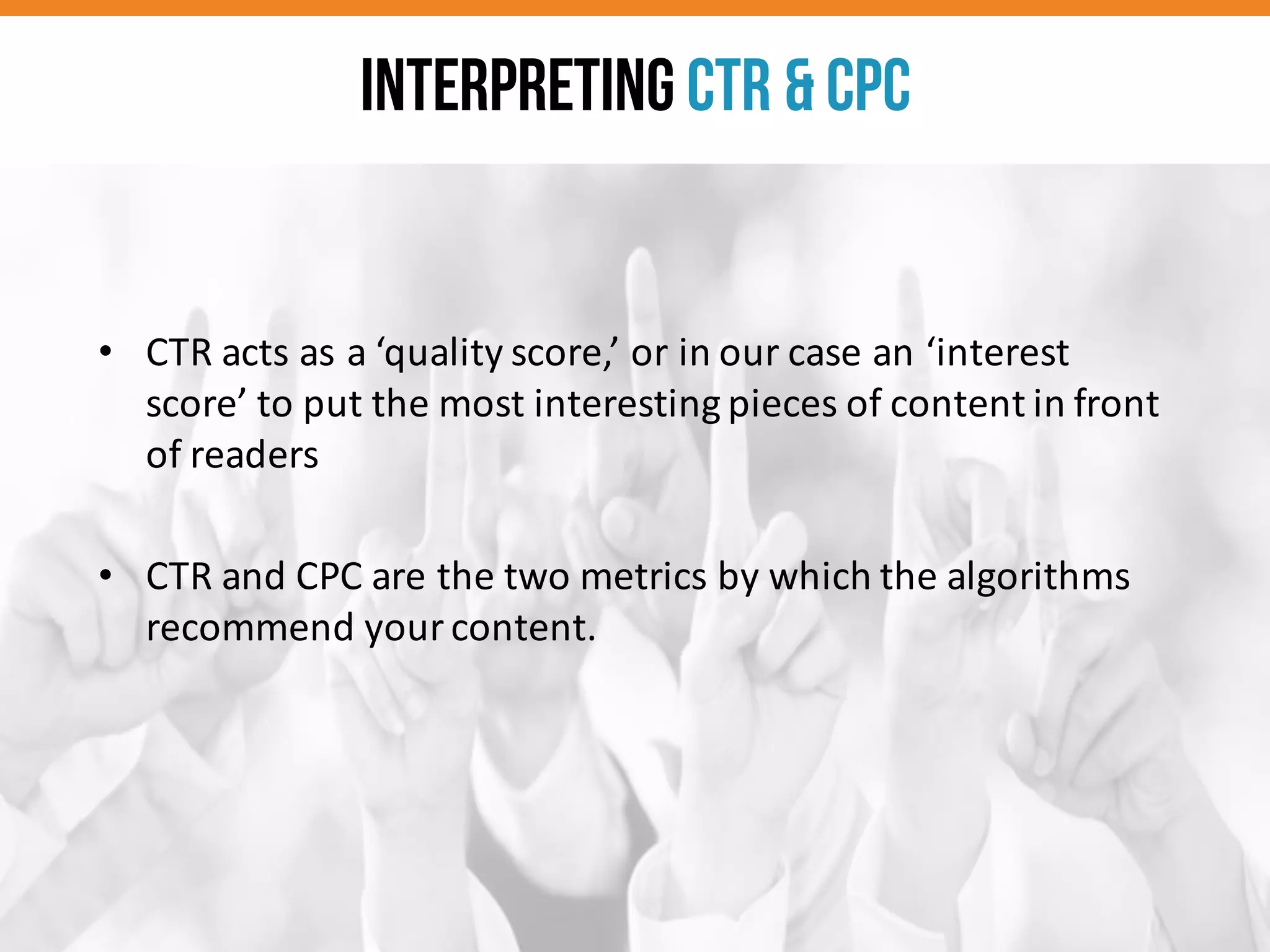 • CTR	
  acts	
  as	
  a	
  ‘quality	
  score,’	
  or	
  in	
  our	
  case	
  an	
  ‘interest	
  
score’	
  to	
  put	
  the	
  most	
  interesting	
  pieces	
  of	
  content	
  in	
  front	
  
of	
  readers
• CTR	
  and	
  CPC	
  are	
  the	
  two	
  metrics	
  by	
  which	
  the	
  algorithms	
  
recommend	
  your	
  content.	
  
Interpreting CTR & CPC
 