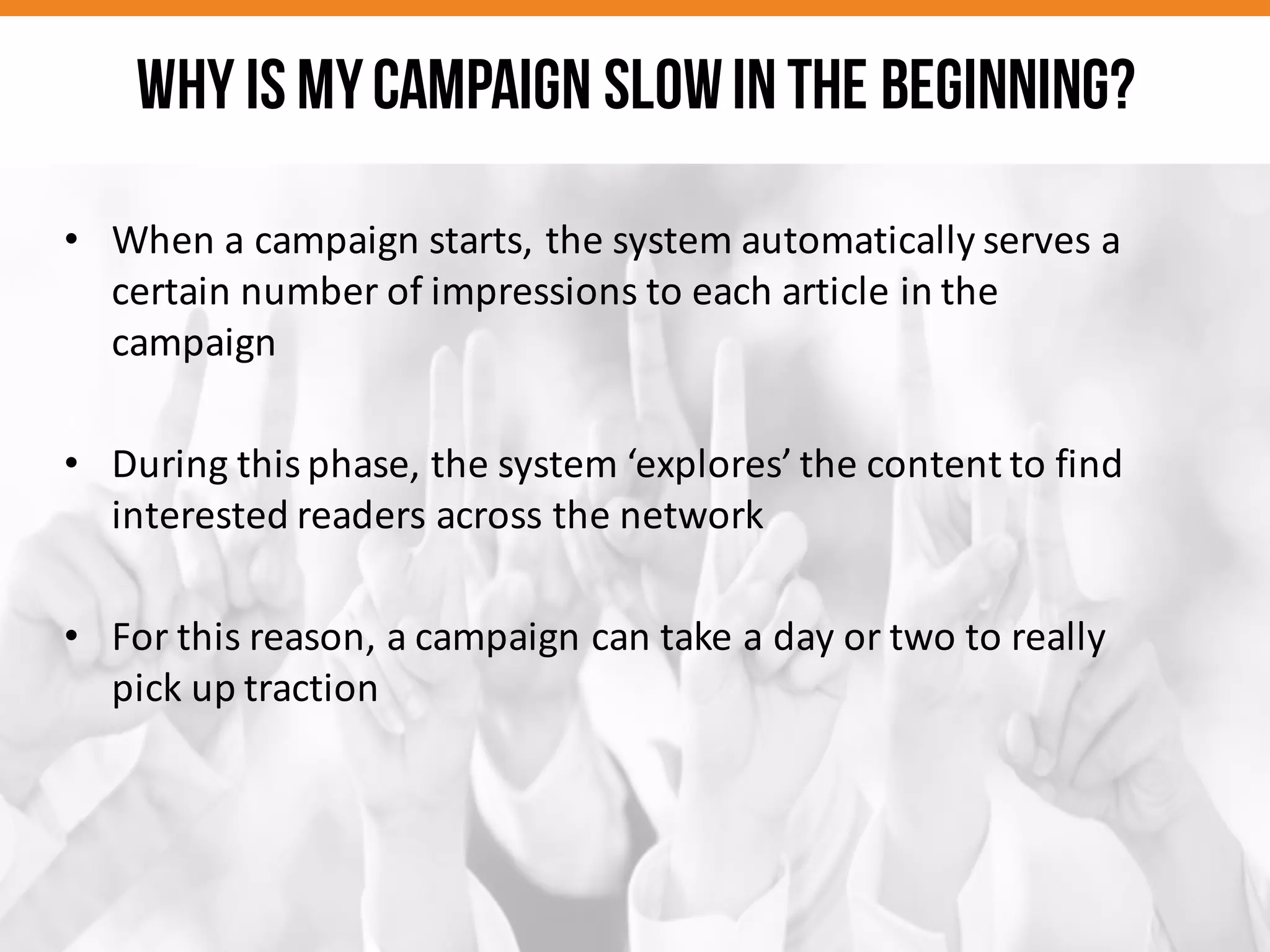 • When	
  a	
  campaign	
  starts,	
  the	
  system	
  automatically	
  serves	
  a	
  
certain	
  number	
  of	
  impressions	
  to	
  each	
  article	
  in	
  the	
  
campaign	
  
• During	
  this	
  phase,	
  the	
  system	
  ‘explores’	
  the	
  content	
  to	
  find	
  
interested	
  readers	
  across	
  the	
  network
• For	
  this	
  reason,	
  a	
  campaign	
  can	
  take	
  a	
  day	
  or	
  two	
  to	
  really	
  
pick	
  up	
  traction
Why is mycampaign slowinthe beginning?
 