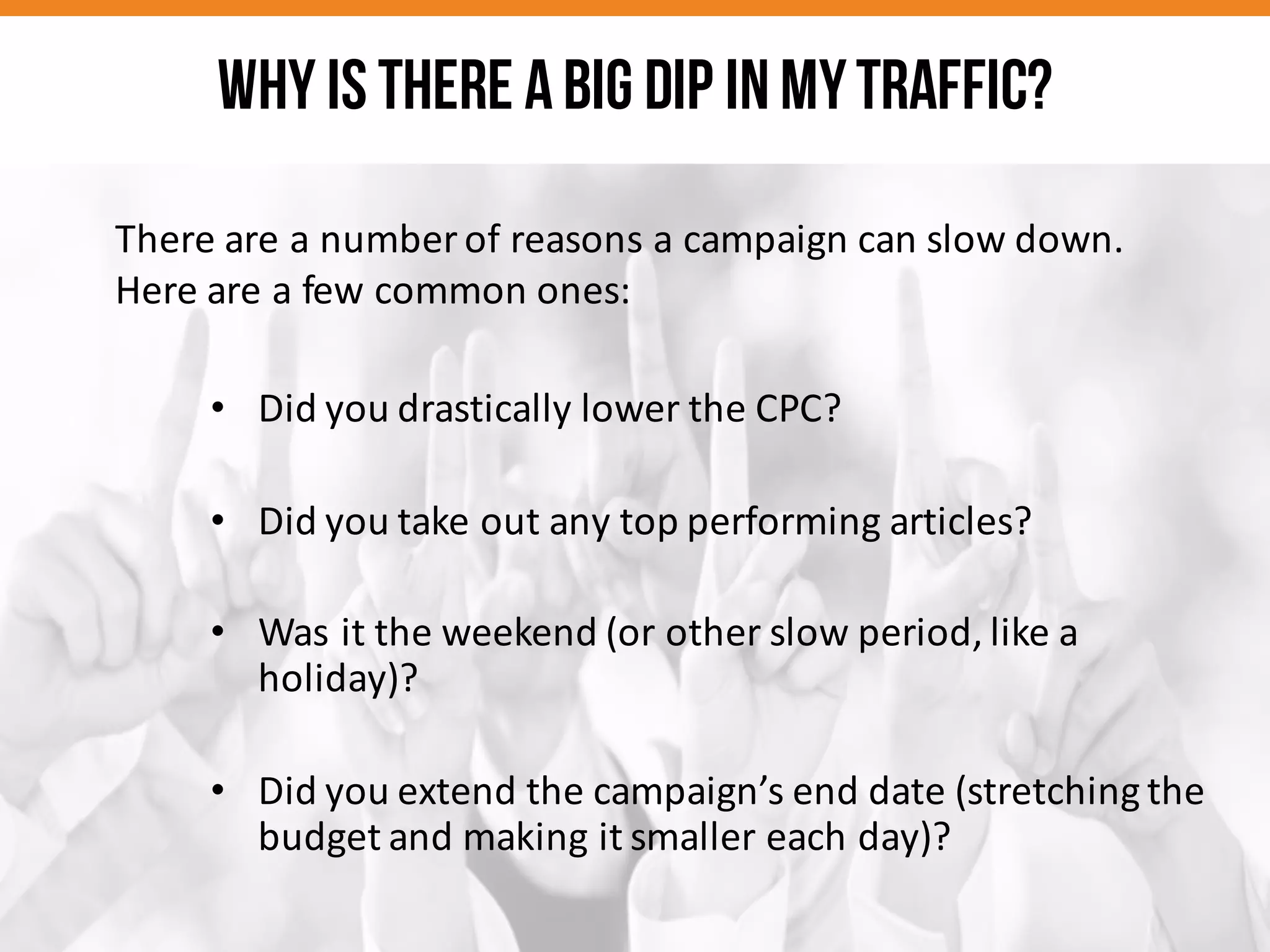 There	
  are	
  a	
  number	
  of	
  reasons	
  a	
  campaign	
  can	
  slow	
  down.	
  
Here	
  are	
  a	
  few	
  common	
  ones:
• Did	
  you	
  drastically	
  lower	
  the	
  CPC?
• Did	
  you	
  take	
  out	
  any	
  top	
  performing	
  articles?
• Was	
  it	
  the	
  weekend	
  (or	
  other	
  slow	
  period,	
  like	
  a	
  
holiday)?
• Did	
  you	
  extend	
  the	
  campaign’s	
  end	
  date	
  (stretching	
  the	
  
budget	
  and	
  making	
  it	
  smaller	
  each	
  day)?
Why is there abig dip inmytraffic?
 