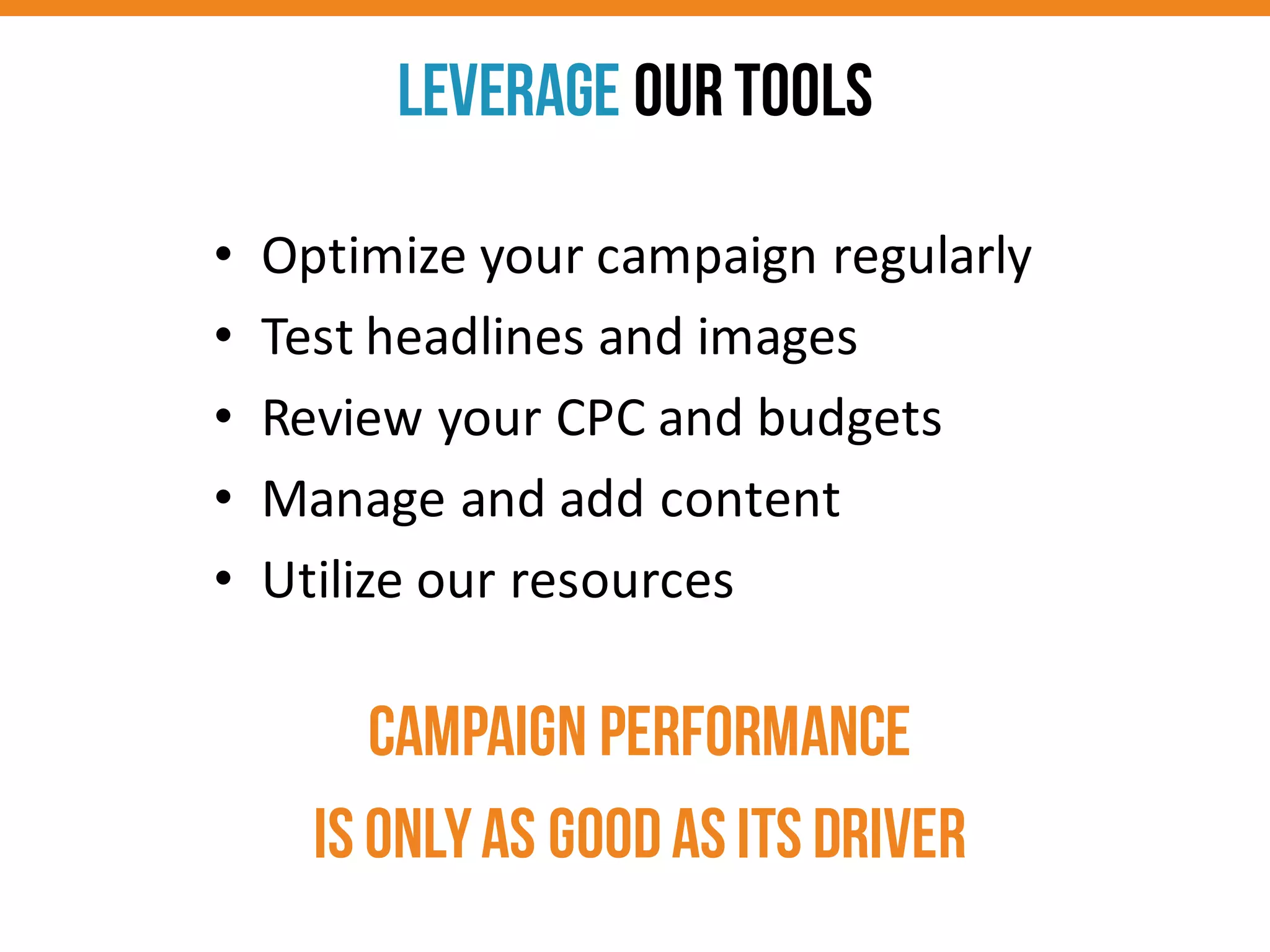 CAMPAIGN PERFORMANCE
is onlyas goodas its driver
Leverage OURTools
• Optimize	
  your	
  campaign	
  regularly
• Test	
  headlines	
  and	
  images
• Review	
  your	
  CPC	
  and	
  budgets
• Manage	
  and	
  add	
  content
• Utilize	
  our	
  resources
 