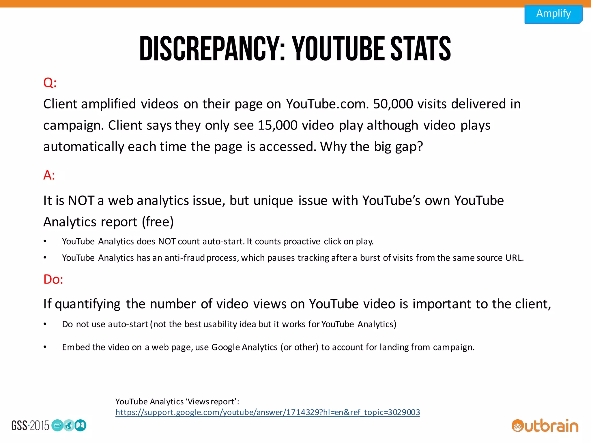 Discrepancy: YouTubestats
A:	
  
It	
  is	
  NOT	
  a	
  web	
  analytics	
  issue,	
  but	
  unique	
  issue	
  with	
  YouTube’s	
  own	
  YouTube	
  
Analytics	
  report	
  (free)
• YouTube	
  Analytics	
  does	
  NOT	
  count	
  auto-­‐start.	
  It	
  counts	
  proactive	
  click	
  on	
  play.
• YouTube	
  Analytics	
  has	
  an	
  anti-­‐fraud	
  process,	
  which	
  pauses	
  tracking	
  after	
  a	
  burst	
  of	
  visits	
  from	
  the	
  same	
  source	
  URL.
Do:
If	
  quantifying	
   the	
  number	
  of	
  video	
  views	
  on	
  YouTube	
  video	
  is	
  important	
  to	
  the	
  client,
• Do	
  not	
  use	
  auto-­‐start	
  (not	
  the	
  best	
  usability	
  idea	
  but	
  it	
  works	
  for	
  YouTube	
  Analytics)
• Embed	
  the	
  video	
  on	
  a	
  web	
  page,	
  use	
  Google	
  Analytics	
  (or	
  other)	
  to	
  account	
  for	
  landing	
  from	
  campaign.
Q:
Client	
  amplified	
  videos	
  on	
  their	
  page	
  on	
  YouTube.com.	
  50,000	
  visits	
  delivered	
  in	
  
campaign.	
  Client	
  says	
  they	
  only	
  see	
  15,000	
  video	
  play	
  although	
  video	
  plays	
  
automatically	
  each	
  time	
  the	
  page	
  is	
  accessed.	
  Why	
  the	
  big	
  gap?	
  
YouTube	
  Analytics	
  ‘Views	
  report’:	
  
https://support.google.com/youtube/answer/1714329?hl=en&ref_topic=3029003
Amplify
 