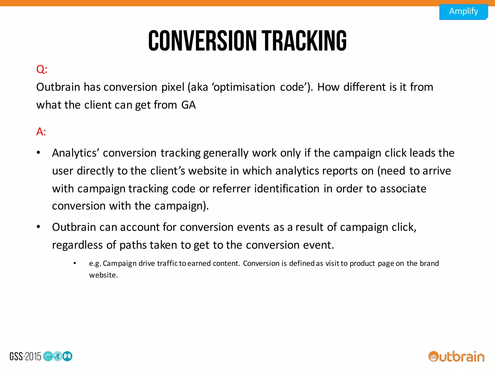 Conversiontracking
A:	
  
• Analytics’	
  conversion	
  tracking	
  generally	
  work	
  only	
  if	
  the	
  campaign	
  click	
  leads	
  the	
  
user	
  directly	
  to	
  the	
  client’s	
  website	
  in	
  which	
  analytics	
  reports	
  on	
  (need	
  to	
  arrive	
  
with	
  campaign	
  tracking	
  code	
  or	
  referrer	
  identification	
  in	
  order	
  to	
  associate	
  
conversion	
  with	
  the	
  campaign).
• Outbrain can	
  account	
  for	
  conversion	
  events	
  as	
  a	
  result	
  of	
  campaign	
  click,	
  
regardless	
  of	
  paths	
  taken	
  to	
  get	
  to	
  the	
  conversion	
  event.	
  
• e.g.	
  Campaign	
  drive	
  traffic	
  to	
  earned	
  content.	
  Conversion	
  is	
  defined	
  as	
  visit	
  to	
  product	
  page	
  on	
  the	
  brand	
  
website.
Q:
Outbrain	
  has	
  conversion	
  pixel	
  (aka	
  ‘optimisation	
   code’).	
  How	
  different	
  is	
  it	
  from	
  
what	
  the	
  client	
  can	
  get	
  from	
  GA
Amplify
 
