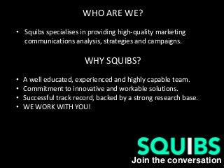 Join the conversation
WHO ARE WE?
• Squibs specialises in providing high-quality marketing
communications analysis, strategies and campaigns.
WHY SQUIBS?
• A well educated, experienced and highly capable team.
• Commitment to innovative and workable solutions.
• Successful track record, backed by a strong research base.
• WE WORK WITH YOU!
 