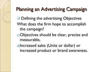 Planning an Advertising Campaign Defining the advertising Objectives What does the firm hope to accomplish the campaign? Objectives should be clear, precise and measurable, Increased sales (Units or dollar) or increased product or brand awareness. 