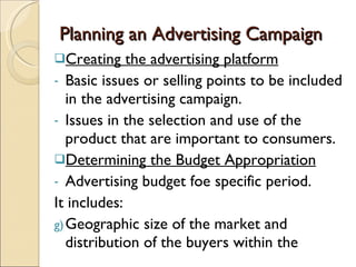 Planning an Advertising Campaign Creating the advertising platform Basic issues or selling points to be included in the advertising campaign. Issues in the selection and use of the product that are important to consumers. Determining the Budget Appropriation Advertising budget foe specific period. It includes: Geographic size of the market and distribution of the buyers within the 