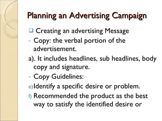 Planning an Advertising Campaign Creating an advertising Message Copy: the verbal portion of the advertisement. a). It includes headlines, sub headlines, body copy and signature. Copy Guidelines: Identify a specific desire or problem. Recommended the product as the best way to satisfy the identified desire or 