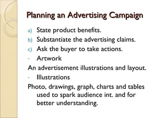 Planning an Advertising Campaign State product benefits. Substantiate the advertising claims. Ask the buyer to take actions. Artwork An advertisement illustrations and layout. Illustrations Photo, drawings, graph, charts and tables used to spark audience int. and for better understanding. 