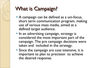 What is Campaign? A campaign can be defined as a uni-focus, short term communication program, making use of various mass media, aimed at a defined target audience. In an advertising campaign, strategy is considered the most important part of the campaign. The pre campaign decisions were taken and  included in the strategy. Since the campaign are cost intensive, it is important to plan to precision  to achieve the desired response. 