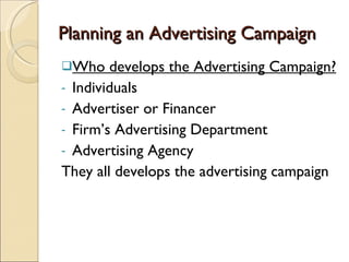 Planning an Advertising Campaign Who develops the Advertising Campaign? Individuals Advertiser or Financer Firm’s Advertising Department Advertising Agency They all develops the advertising campaign  