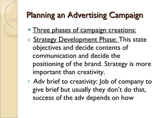 Planning an Advertising Campaign Three phases of campaign creations: Strategy Development Phase:  This state objectives and decide contents of communication and decide the positioning of the brand. Strategy is more important than creativity. Adv brief to creativity: Job of company to give brief but usually they don’t do that, success of the adv depends on how  