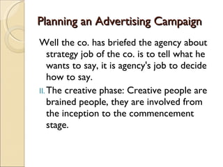 Planning an Advertising Campaign Well the co. has briefed the agency about strategy job of the co. is to tell what he wants to say, it is agency's job to decide how to say. The creative phase: Creative people are brained people, they are involved from the inception to the commencement stage. 