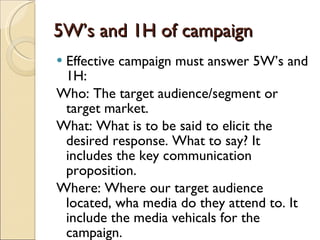 5W’s and 1H of campaign Effective campaign must answer 5W’s and 1H: Who: The target audience/segment or target market. What: What is to be said to elicit the desired response. What to say? It includes the key communication proposition. Where: Where our target audience located, wha media do they attend to. It include the media vehicals for the campaign. 