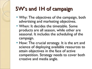 5W’s and 1H of campaign Why: The objectives of the campaign, both advertising and marketing objectives. When: It decides the timetable. Some products are all season, while other are seasonal. It includes the scheduling of the campaign. How: The crucial strategy. It is the art and science of deploying available resources to attain objectives in the face of active competition. Strategy needs to cover both creative and media angle. 