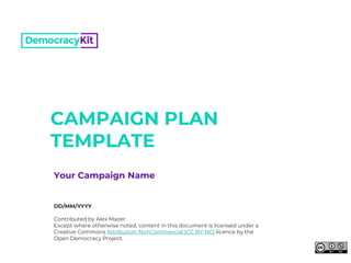 CAMPAIGN PLAN
TEMPLATE
DD/MM/YYYY
Contributed by Alex Mazer.
Except where otherwise noted, content in this document is licensed under a
Creative Commons Attribution-NonCommercial (CC BY-NC) licence by the
Open Democracy Project.
Your Campaign Name
 