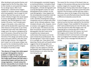 After deciding to pick positive themes and
imagery back on the first few slides, I had
to then decide on some potential imagery
for my design layout. After much
deliberation, I selected some imagery
suitable for my piece, despite not knowing
which demographic I was to target for this
product. My main focus was to try and
collect individual images that would appeal
to various demographics, therefore, as a
collective, they should appeal to a mass
market. Of course, I can’t include every
image on the poster, only a select few,
which will be decided after experiment with
other features of the poster to see if they
compliment each other well. While these
images won’t be used as a background for
any of the posters, they will be one of the
most predominant features in the visual
hierarchy of this design and will be seen by
many consumers (which is why they need
to be the right choices). The images that
don’t make it on to the poster design may
be used for the membership leaflet, due to
me using consistently positive imagery
throughout my product range.
*the absence of images that solely appeal
to younger demographics may be a
problem, as might the issue of not
including an image of SAS at parliament.
This image clearly shows that SAS make a
monumental impact and have done so to
change legislation. I should review this
decision and possibly try to include it in at
least one of my products in this project.
The reason for the inclusion of the beach clean up
images on the previous slide was due to them been
positive imagery for my poster design. I was
thinking about having solely clean beach images on
the product, however, this doesn’t prove they were
littered in the first place and the SAS have made a
difference, where as the images of the initial clean
up proves this and effectively shows how SAS make
a difference to beaches across the UK.
A mix of imagery sourced from SAS and from other
external sources has been selected for the shortlist
of poster imagery I have available for this project. I
didn’t want predominantly one over the other, due
to the fact that too little SAS imagery and I risk
depicting SAS as a charity who don’t make a
sizeable difference to the UK’s oceans, too much
SAS imagery and it shows that SAS are self-
orientated and don’t communicate or encourage
clean up imagery from members and other surf
fans, which is not a message that SAS want to
convey.
As for demographic orientated imagery,
as mentioned before; I included at least
one image that would appeal to a male
demographic, a female demographic and
a young demographic (caters for most
demographics/mass market). For the
male demographic, I have tapped into
the stereotypically competitive males by
including an image of a professional
surfer, therefore showing that surfing is
competitive and can compete with other
sports. As for a female audience; I have
included a female surfer, however, she is
an amateur and suggests that anyone
can do the sport. This feature has also
been mirrored for sections of the male
demographic that don’t want to be
competitive but instead wants
conformation that anyone can do the
sport instead of just professionals. The
last demographic I have tried to appeal
to is a younger one. I have done so by
depicting a family with surf boards which
suggests that all demographics are
welcome, even children. This piece of
imagery may also appeal to a female
demographic who traditionally look for
family activities to d, rather than the
men doing this job.
 