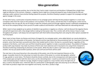 Idea generation
While my idea of a logo was positive, due to the fact that I had to make it stand out and therefore it followed that a bright them
might be effective in this scenario. However, a negative theme might be a strong and powerful way of advertising the SAS and
allowing a wider audience have emotive feeling toward the purpose, therefore drawing in people to support the campaign and fight
against sewage in the ocean.
On the other hand, a continuation of positive themes on my campaign poster will help link the products together in a more clear
correlation other than the name on the products I am to produce. For this reason, and the fact that I’m working for a client not for
myself where risks can pay off, the risk of trying to make the company stand out through negative themes is definitely outweighed by
the risk of the company failing in their pursuit of a wider audience and therefore I will have failed with the rebranding exercise.
While I seem to have weighed up my options of whether to go positive or negative as a theme, I will not discount the negative theme
and will still experiment with a few designs before making my final poster idea. This is similar with all the choices I have to make
throughout the project, I will always test and experiment with them before discounting them and using the other options available for
my final project.
Now I seem to have chosen my themes and choice of imagery for my campaign poster, some added details can now be decided on,
such as the font, the colouration of the poster, the features and the copy featured on the promotional tool. As I have learnt from past
projects, some that have been successful and others that needed work on them, the key to a successful layout, regardless of the
purpose or the theme, a serif and a sans serif font should be paired together to make a successful product. The problem of making a
product with copy however may make my choices of fonts even more extensive and it may lead to me using 3 fonts instead of 2,
therefore furthering complicating my decisions on this poster. While the idea to select a serif and a sans serif font alongside one
another, this has just posed another question; which sans serif and serif fonts will be used?
The next item in the visual hierarchy is the colouration of the poster; one of the mot important features on this
design. A possible choice for the colouring is to match the colour of the poster to a certain demographic, whether
It’s age, gender or social status. This feature should be chosen carefully, due to the consequences and repercussions
if this project goes wrong for both the client and us as the rebranding team. I could try and match it to the mainly
male orientated product I made for my logo, despite it trying to appeal to a mass market, hence the light tints of
blue, as well as the darker ones. I think the idea of a continuation in demographic type and colouring can be effective
And make my product range look more together and mainly, more like a product range.
 