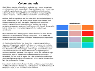 Much like my selection of fonts for my marketing tool, I am not cutting down
my colour choices in this project. Before the project began, I had a view to make
a product range that was mass market and could be accessible to a wider
audience, therefore allowing SAS to communicate their message to a global
audience instead of a national and local initiative they currently manage.
However, after my logo design that was aimed more at a male demographic, I
either have to have a logo that reflects a male demographic and have other
mass market products, which may lead to the products not looking like a
product range ands instead just a collection of products that have no
correlation between one another or I could carry on with the male demographic
but risk cutting down my target demographic for the product range
considerably.
Of course, these aren’t the only options and the direction I’ve taken this idea
generation task, I could decide to create a product for a niche market like
female or child to try and counter-balance the male demographic logo I made
earlier in the project (page 2).
On the other hand, while the logo does reflect a male demographic been
targeted on this particular product, it still captures a mass market, due to the
fact that the existing SAS logo been full of visibly male orientated features (the
font choice, the colour choice etc.) yet it still manages to consistently sustain
national initiative status with the aid of female and young demographic
included in it’s ranks. Therefore, if that logo can sustain this, I believe my logo
can do so too, after all, the logo only has a specific demographic only if it’s
perceived in this way, it can be argued that it also incorporates some female
features and young demographic features, such as the creative writing and the
light blue background of the logo.
In conclusion, I believe that before any finalities can happen, experimentation
must be undertaken and the colouring has to be paired with the font choices of
the previous page, as well as a test run been done also.
Colour analysis
 