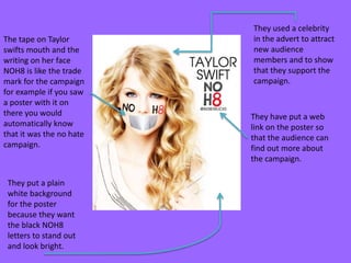 The tape on Taylor
swifts mouth and the
writing on her face
NOH8 is like the trade
mark for the campaign
for example if you saw
a poster with it on
there you would
automatically know
that it was the no hate
campaign.

They put a plain
white background
for the poster
because they want
the black NOH8
letters to stand out
and look bright.

They used a celebrity
in the advert to attract
new audience
members and to show
that they support the
campaign.

They have put a web
link on the poster so
that the audience can
find out more about
the campaign.

 