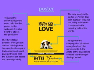 poster
They put the
yellow background
on to help link the
poster to the
webpage. It is also
bright to attract
the public eye
They have lots of
different ways you can
contact the dogs trust
because they have put a
text number and a web
page address so that
the audience can access
the campaign easily.

The only words in the
poster are “small dogs
seek big love” they put
this in big bold letters
to emphasise the
meaning behind the
words.

The logo for the
campaign is a picture of
a dogs head and the
name next to it. the
photo of the dog looking
sd looks like the dog in
the logo as well.

 