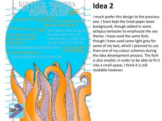 Idea 2
I much prefer this design to the previous
one. I have kept the lined paper wave
background, though added in some
octopus tentacles to emphasize the sea
theme. I have used the same font,
though I have used some light grey for
some of my text, which I planned to use
from one of my colour schemes during
the idea development process. The font
is also smaller, in order to be able to fit it
into a small space, I think it is still
readable however.
 