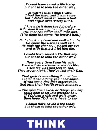 I could have saved a life today
but chose to look the other way.
It wasn’t that I didn’t care.
I had the time, and I was there
but I didn’t want to seem a fool
and argue over safety rules.
I knew he’d done the job before.
if I called it wrong, he might get sore.
The chances didn’t seem that bad.
(I’ve done the same. He knew I had.)
So I shook my head and walked on by.
He knew the risks as well as I.
He took the chance, I closed my eye
and with that act I let him die.
I could have saved a life that day
but chose to look the other way.
Now every time I see his wife
I know I should have saved his life.
I see his kids and feel so sad.
They cry at night. They’ve lost their Dad.
That guilt is something I must bear
but isn’t something you need share.
If you see a risk that others take,
that puts their health or life at stake ..
... The question asked, or things you say
could help them live another day.
If YOU see a risk and walk away,
then hope YOU never have to say
I could have saved a life today
but chose to look the other way.
THINK
 