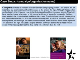 Compare: I chose to compare two very different campaigning posters. The one on the left
is sending out a completely different message to the one on the right. Although these posters
contrast each other, they use very similar techniques to get their message across. They both
have used an image where part of it is blurred and there is a specific focus point that they
want people to be drawn to when looking at the poster. They both have a small message that
has been made to stand out from the rest of the writing as it is the most important. On both
these posters, the message has been written in capital letters to make it look more important.
The poster on the right has used a slightly different technique as they have made certain
words in the message bold so that they stand out a lot more than the rest.
11Creative Media Production 2012
Case Study: (campaign/organisation name)
 