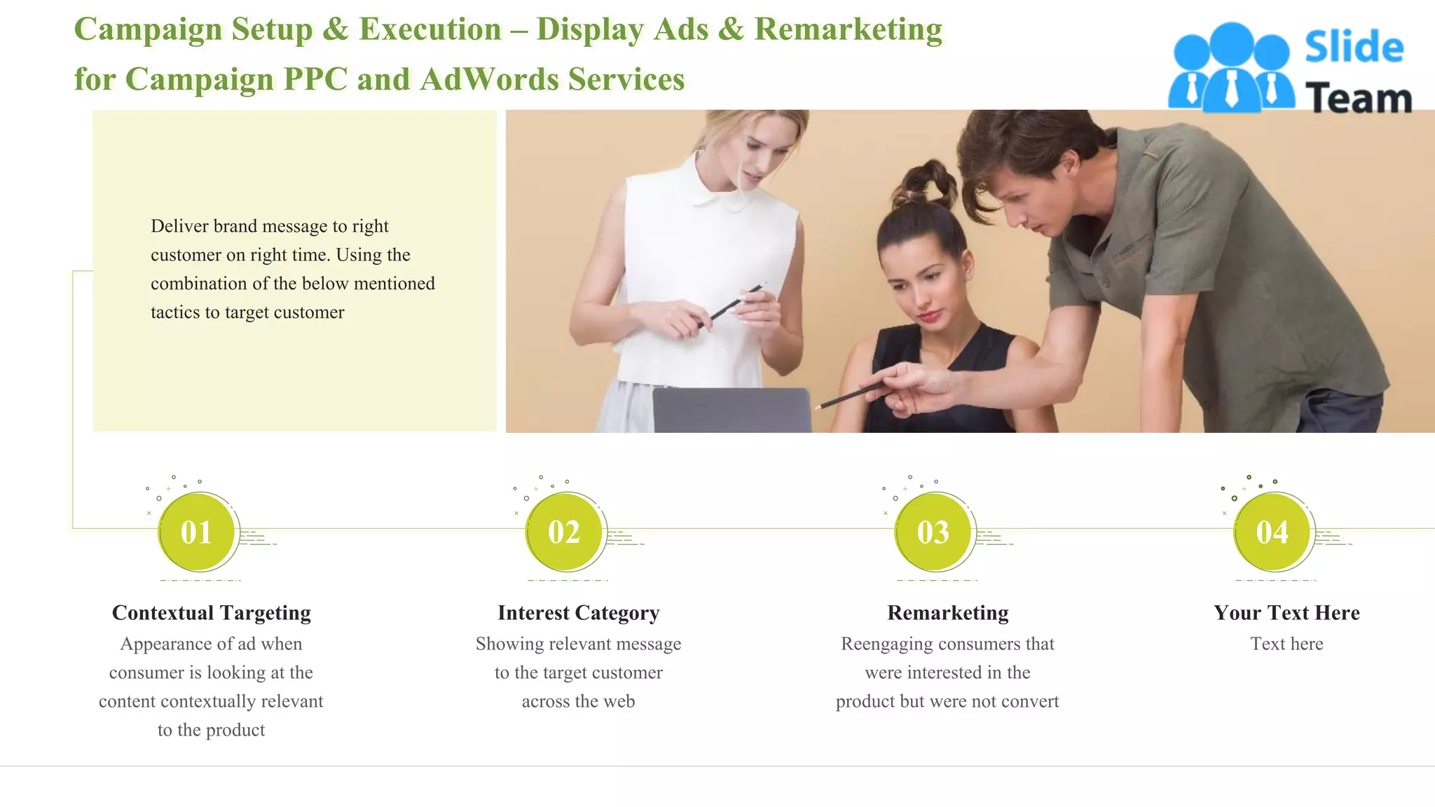 Campaign Setup & Execution – Display Ads & Remarketing
for Campaign PPC and AdWords Services
12
Contextual Targeting
Appearance of ad when
consumer is looking at the
content contextually relevant
to the product
01
Interest Category
Showing relevant message
to the target customer
across the web
02
Remarketing
Reengaging consumers that
were interested in the
product but were not convert
03
Your Text Here
Text here
04
Deliver brand message to right
customer on right time. Using the
combination of the below mentioned
tactics to target customer
 