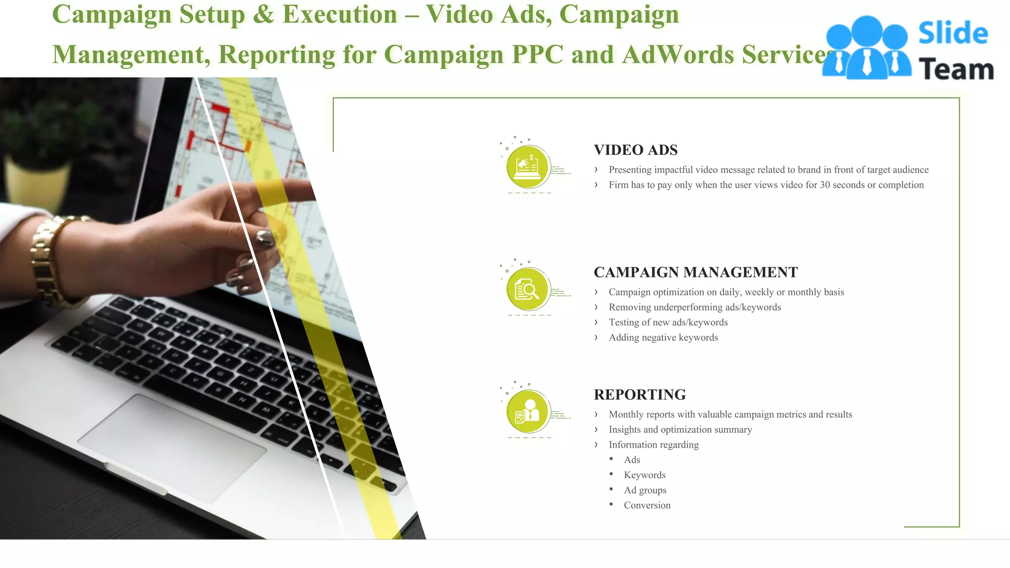 Campaign Setup & Execution – Video Ads, Campaign
Management, Reporting for Campaign PPC and AdWords Services
13
› Presenting impactful video message related to brand in front of target audience
› Firm has to pay only when the user views video for 30 seconds or completion
VIDEO ADS
REPORTING
› Monthly reports with valuable campaign metrics and results
› Insights and optimization summary
› Information regarding
• Ads
• Keywords
• Ad groups
• Conversion
CAMPAIGN MANAGEMENT
› Campaign optimization on daily, weekly or monthly basis
› Removing underperforming ads/keywords
› Testing of new ads/keywords
› Adding negative keywords
 