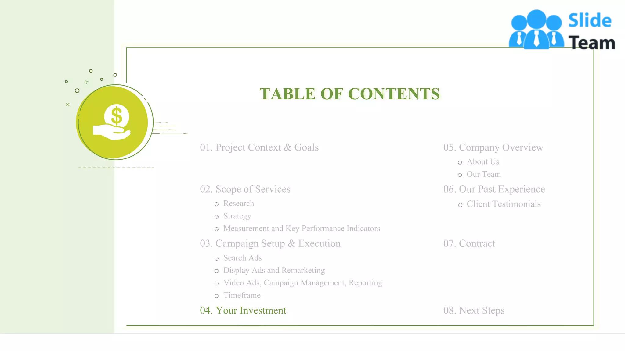 15
TABLE OF CONTENTS
05. Company Overview
o About Us
o Our Team
06. Our Past Experience
o Client Testimonials
07. Contract
08. Next Steps
01. Project Context & Goals
02. Scope of Services
o Research
o Strategy
o Measurement and Key Performance Indicators
03. Campaign Setup & Execution
o Search Ads
o Display Ads and Remarketing
o Video Ads, Campaign Management, Reporting
o Timeframe
04. Your Investment
 