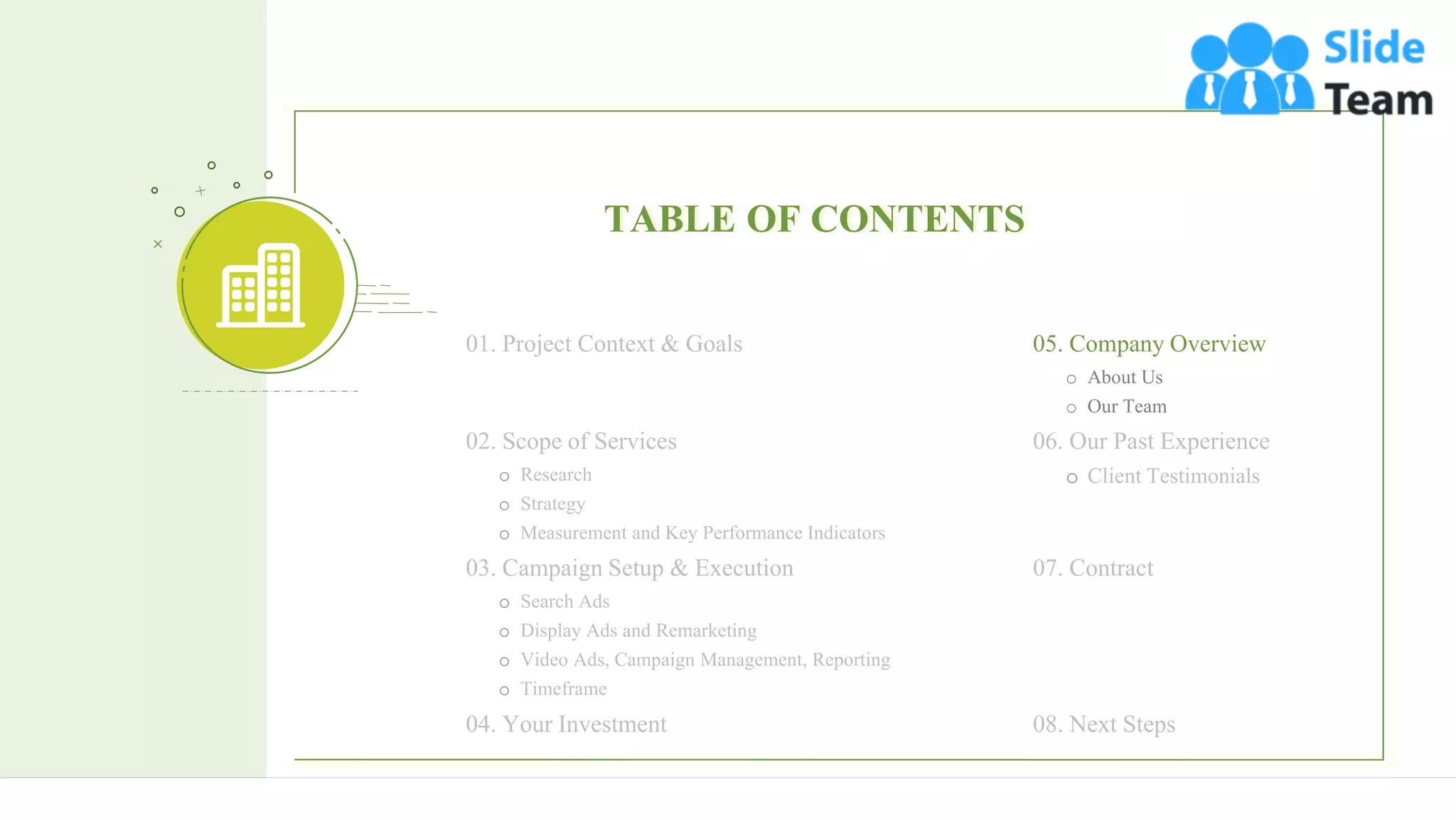 17
TABLE OF CONTENTS
06. Our Past Experience
o Client Testimonials
07. Contract
08. Next Steps
01. Project Context & Goals
02. Scope of Services
o Research
o Strategy
o Measurement and Key Performance Indicators
03. Campaign Setup & Execution
o Search Ads
o Display Ads and Remarketing
o Video Ads, Campaign Management, Reporting
o Timeframe
04. Your Investment
05. Company Overview
o About Us
o Our Team
 