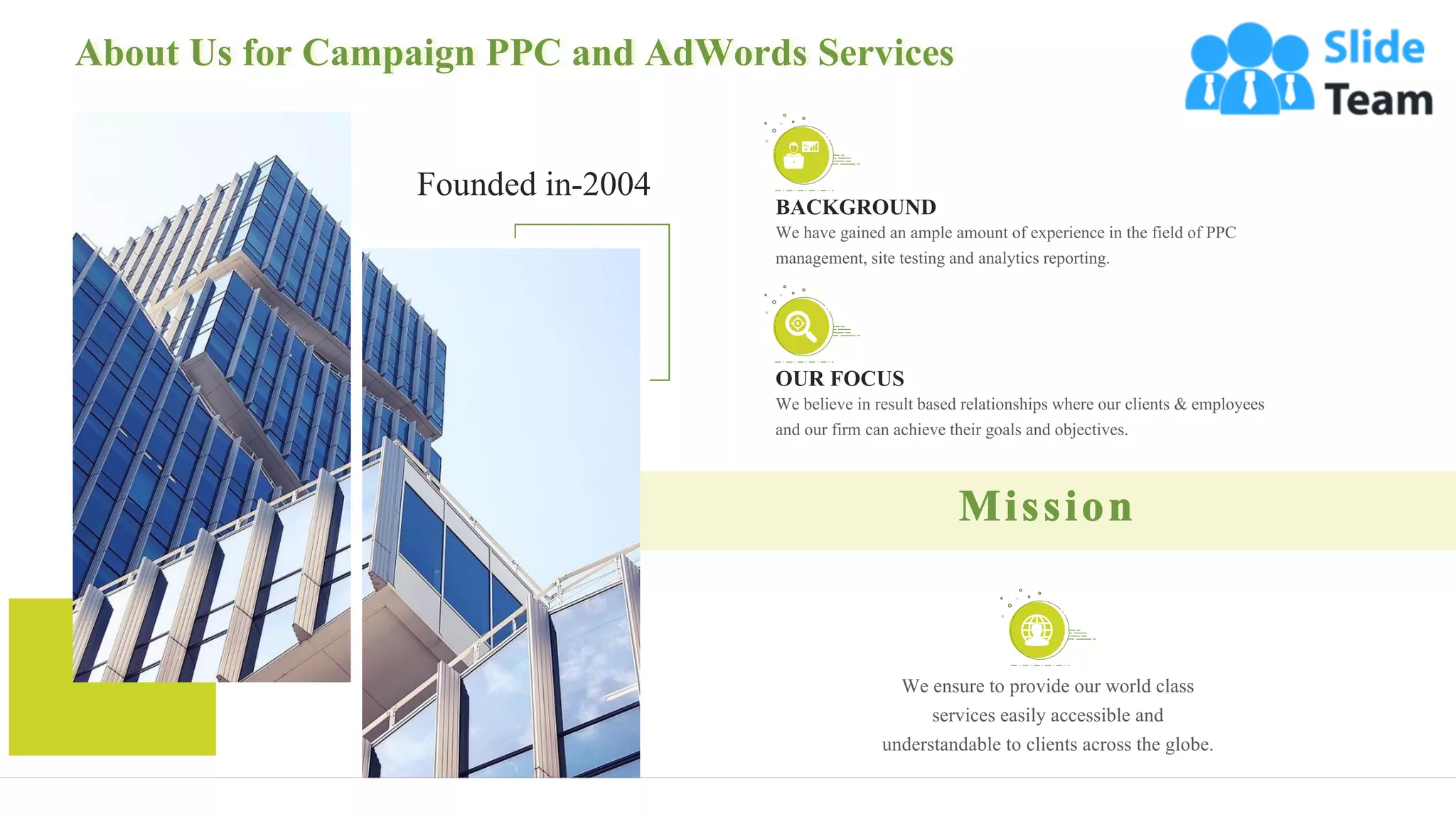 About Us for Campaign PPC and AdWords Services
18
OUR FOCUS
We believe in result based relationships where our clients & employees
and our firm can achieve their goals and objectives.
BACKGROUND
We have gained an ample amount of experience in the field of PPC
management, site testing and analytics reporting.
Founded in-2004
We ensure to provide our world class
services easily accessible and
understandable to clients across the globe.
 